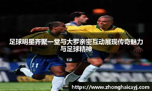 足球明星齐聚一堂与大罗亲密互动展现传奇魅力与足球精神